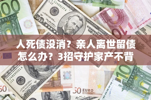 武汉人死债没消？亲人离世留债怎么办？3招守护家产不背锅