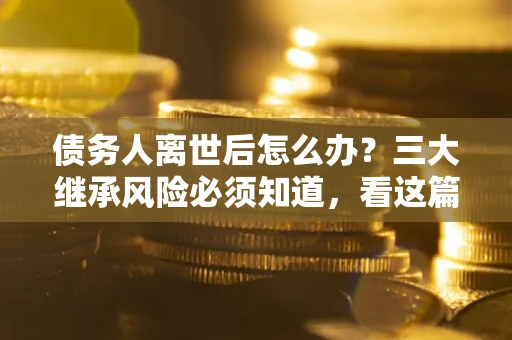 武汉债务人离世后怎么办？三大继承风险必须知道，看这篇就够了