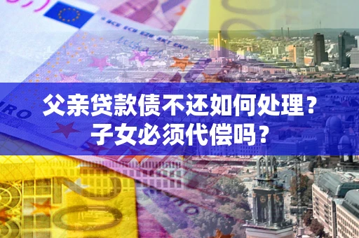 武汉父亲贷款债不还如何处理？子女必须代偿吗？